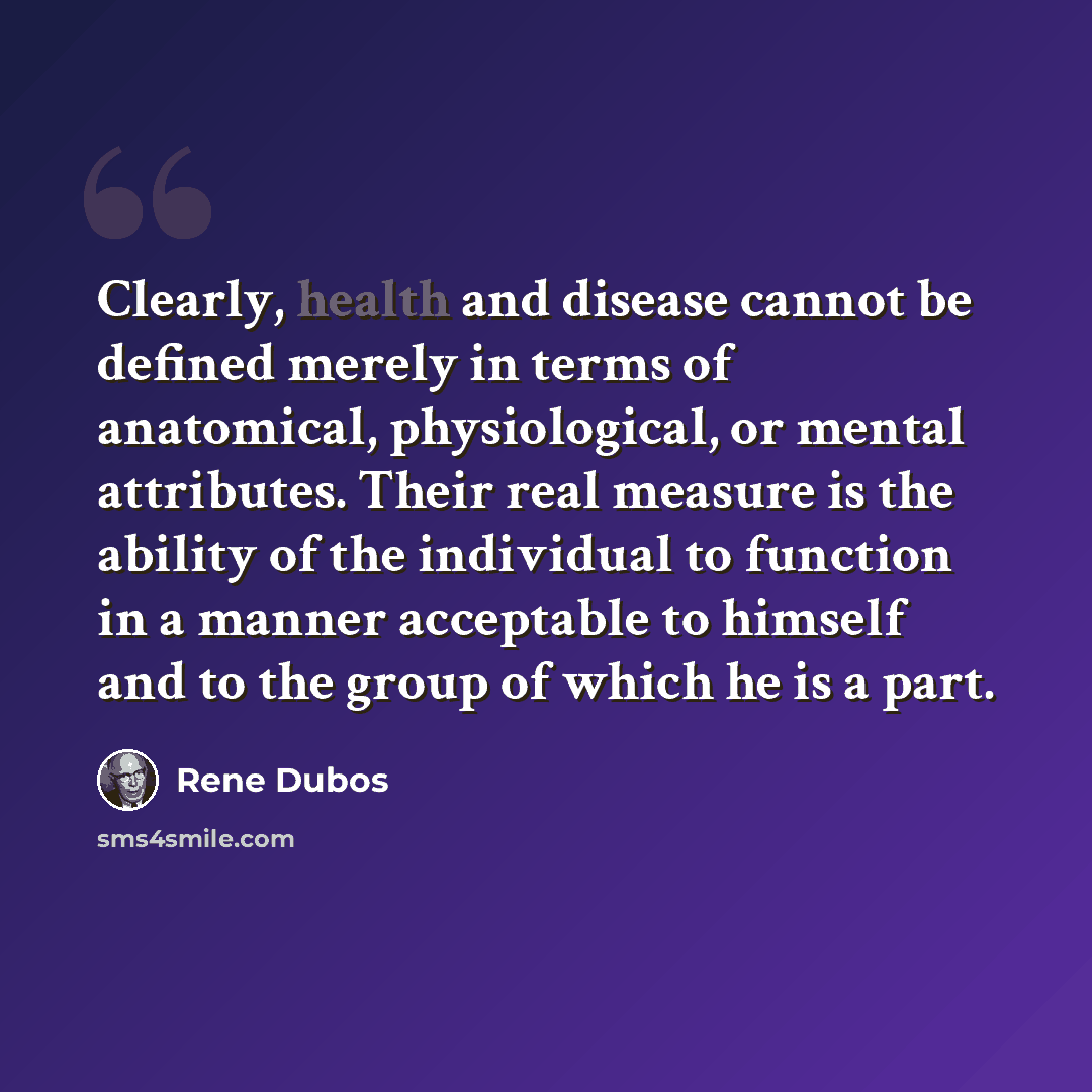 “Clearly, health and disease cannot be defined merely in terms of anatomical, physiological, or mental attributes. Their real measure is the ability of the individual to function in a manner acceptable to himself and to the group of which he is a part.” quote by Rene Dubos