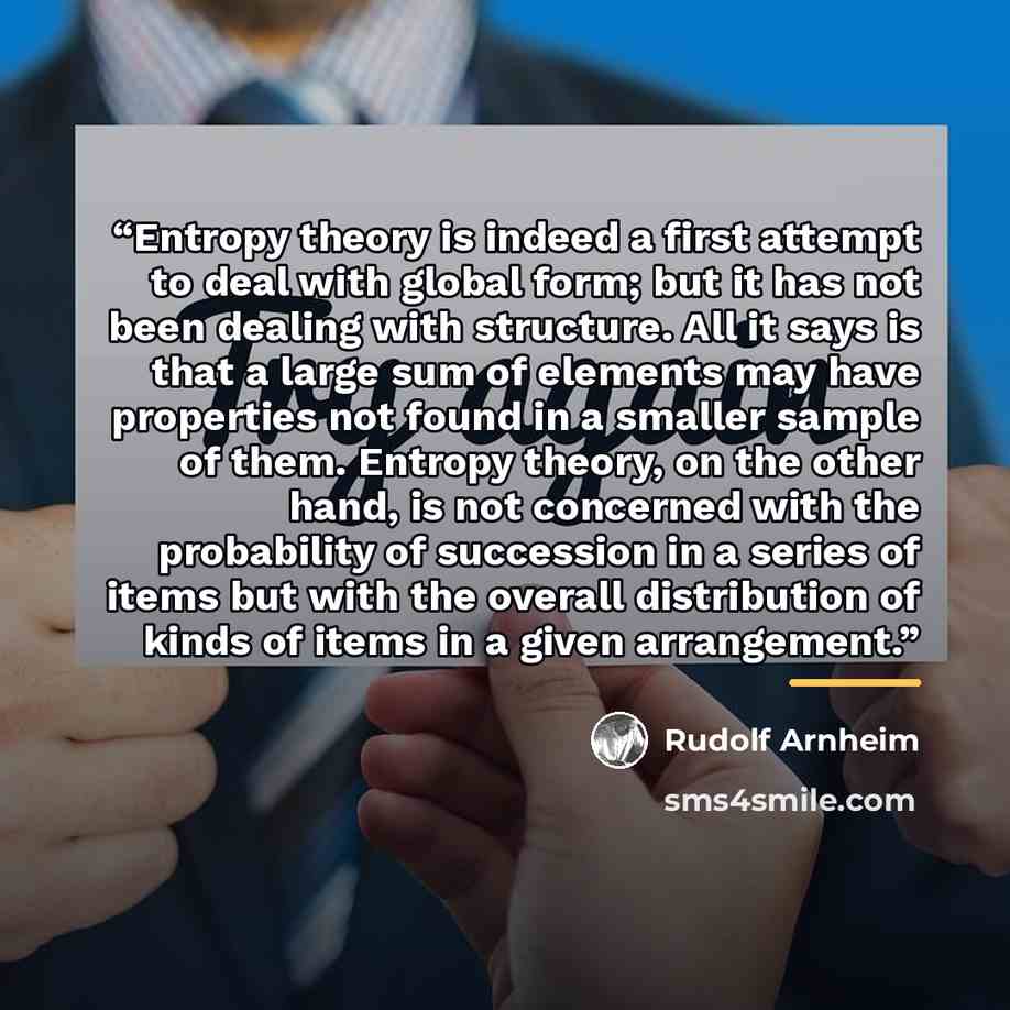 “Entropy theory is indeed a first attempt to deal with global form; but it has not been dealing with structure. All it says is that a large sum of elements may have properties not found in a smaller sample of them. Entropy theory, on the other hand, is not concerned with the probability of…” quote by Rudolf Arnheim