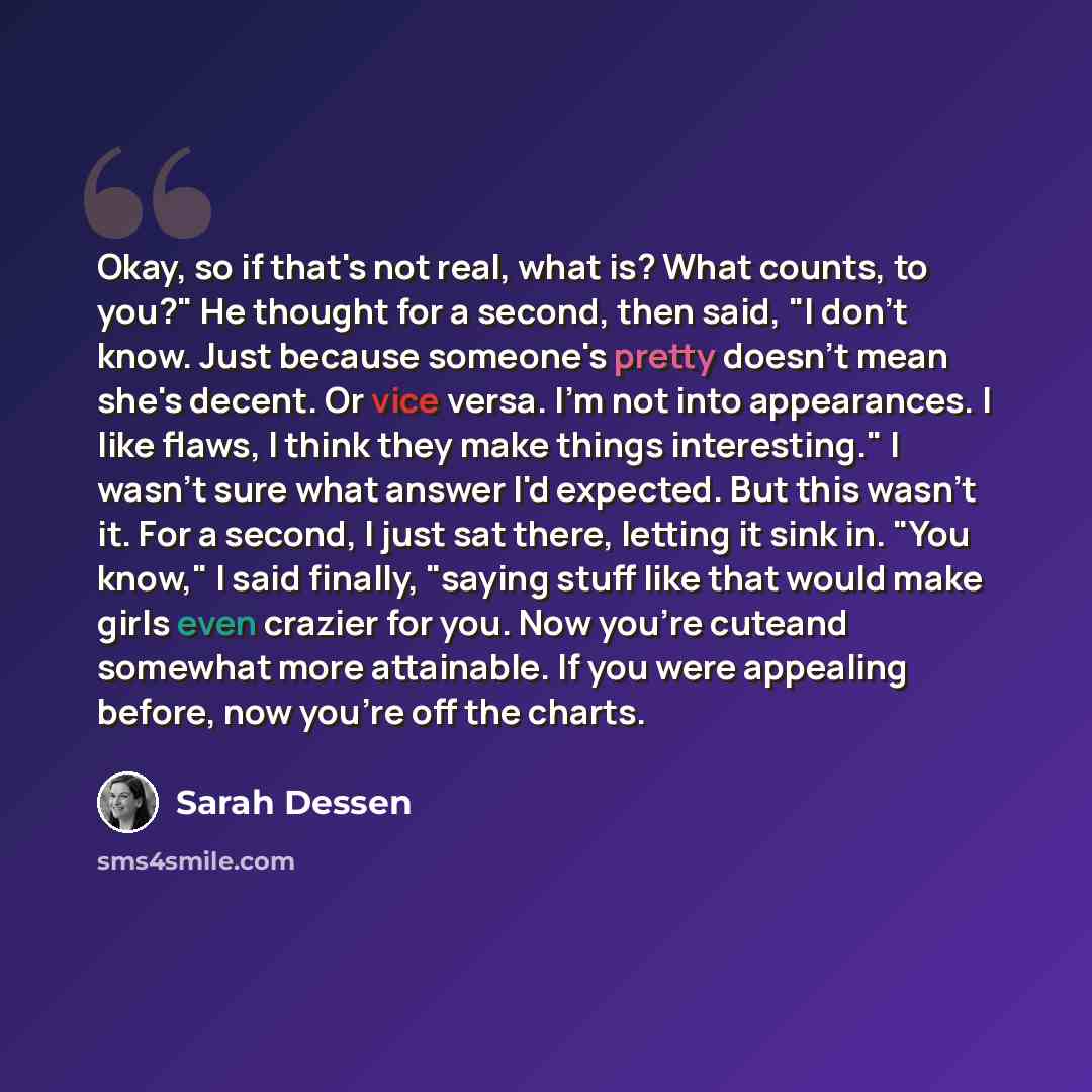 “Okay, so if that's not real, what is? What counts, to you?" He thought for a second, then said, "I don't know. Just because someone's pretty doesn't mean she's decent. Or vice versa. I'm not into appearances. I like flaws, I think they make things interesting." I wasn't sure what answer I'd…” quote by Sarah Dessen