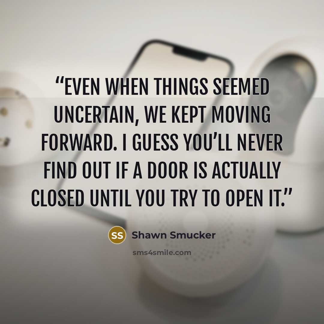 “Even when things seemed uncertain, we kept moving forward. I guess you’ll never find out if a door is actually closed until you try to open it.” quote by Shawn Smucker