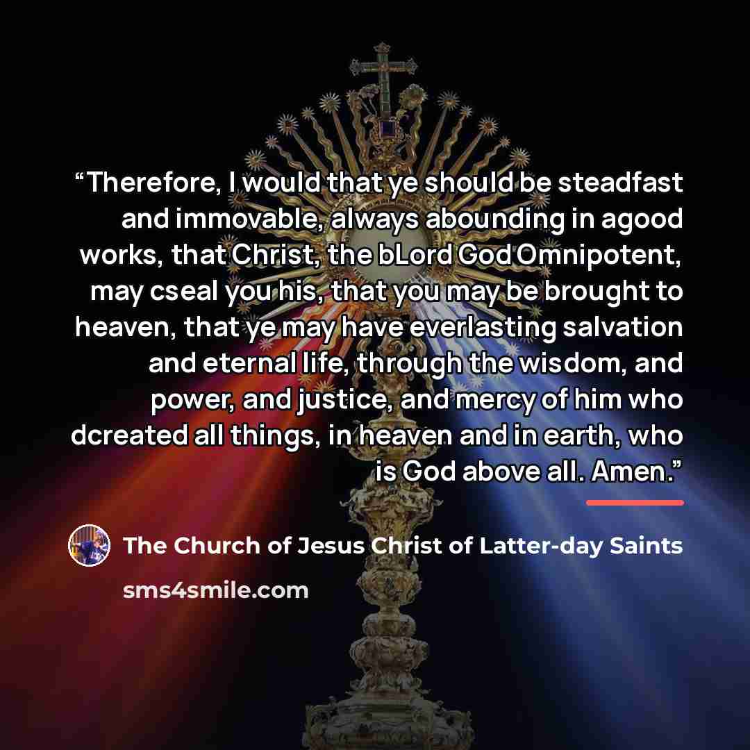 “Therefore, I would that ye should be steadfast and immovable, always abounding in agood works, that Christ, the bLord God Omnipotent, may cseal you his, that you may be brought to heaven, that ye may have everlasting salvation and eternal life, through the wisdom, and power, and justice, and mercy…” quote by The Church of Jesus Christ of Latter-day Saints