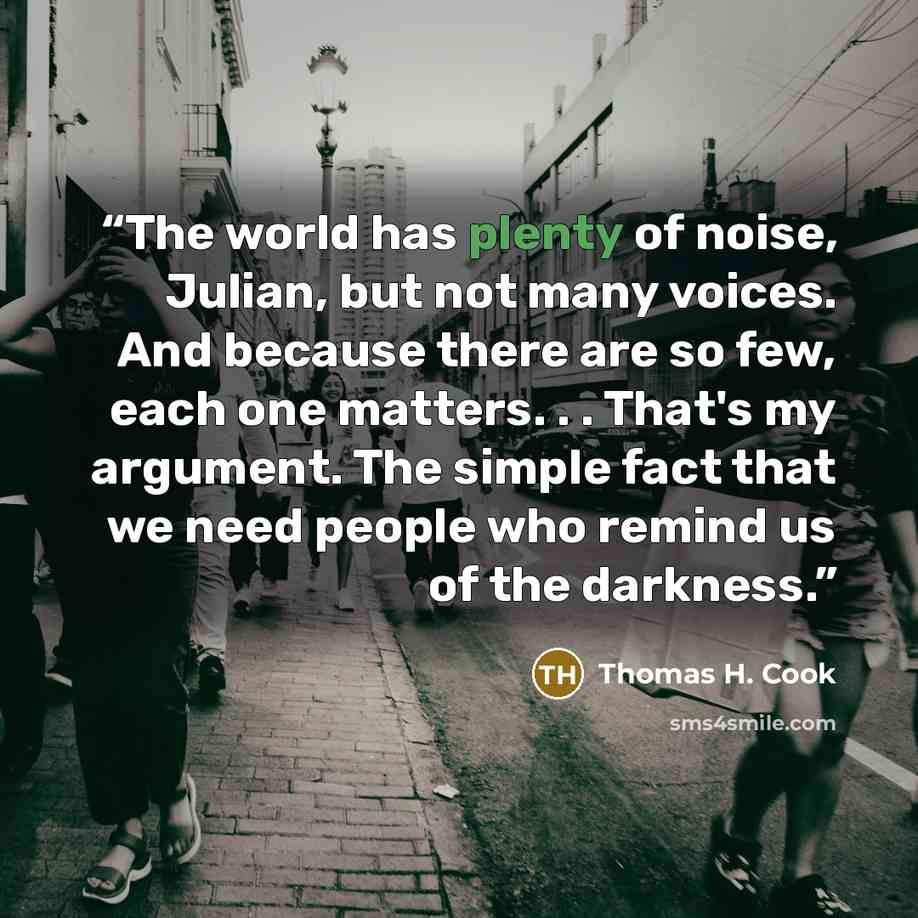 “The world has plenty of noise, Julian, but not many voices. And because there are so few, each one matters. . . That's my argument. The simple fact that we need people who remind us of the darkness.” quote by Thomas H. Cook