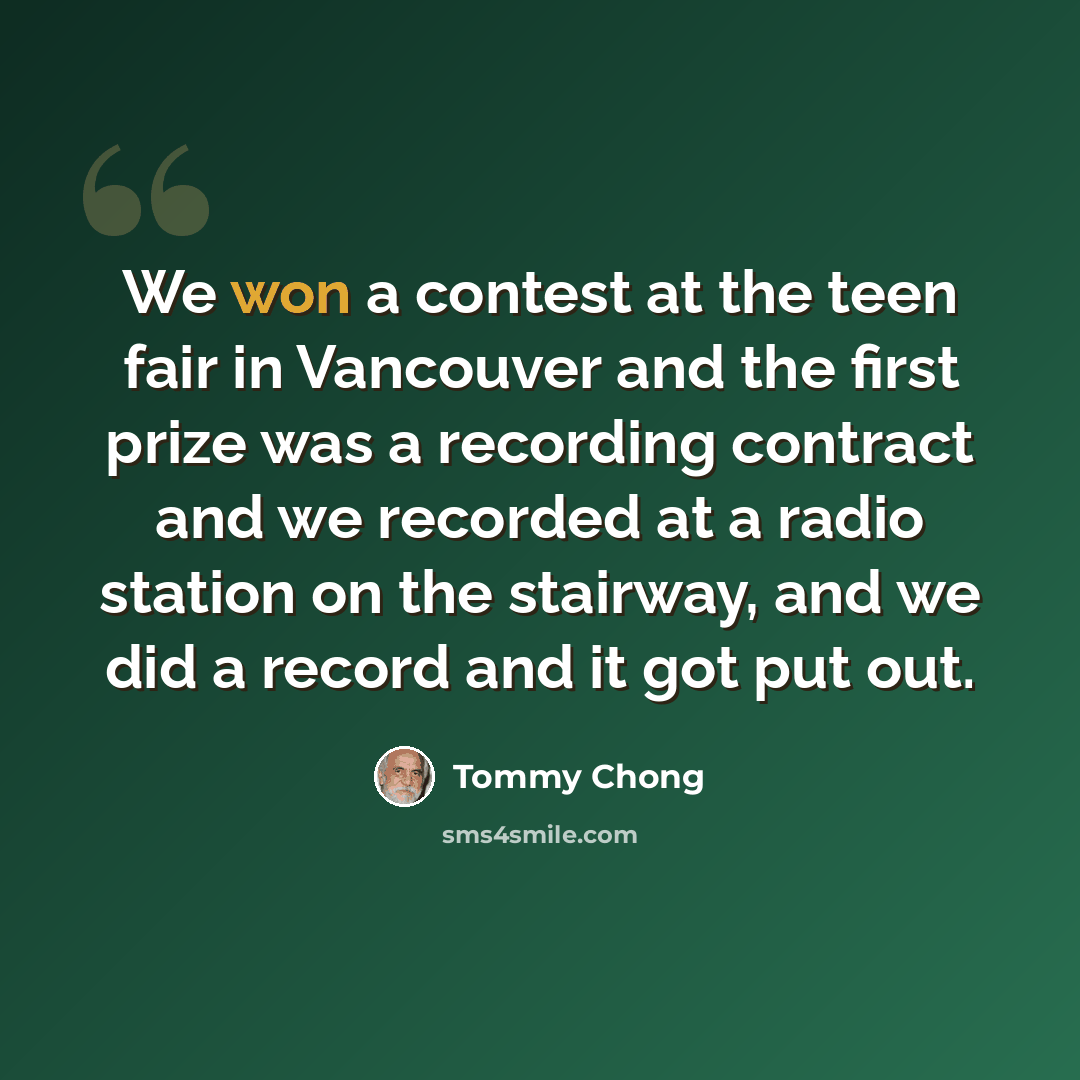 “We won a contest at the teen fair in Vancouver and the first prize was a recording contract and we recorded at a radio station on the stairway, and we did a record and it got put out.” quote by Tommy Chong