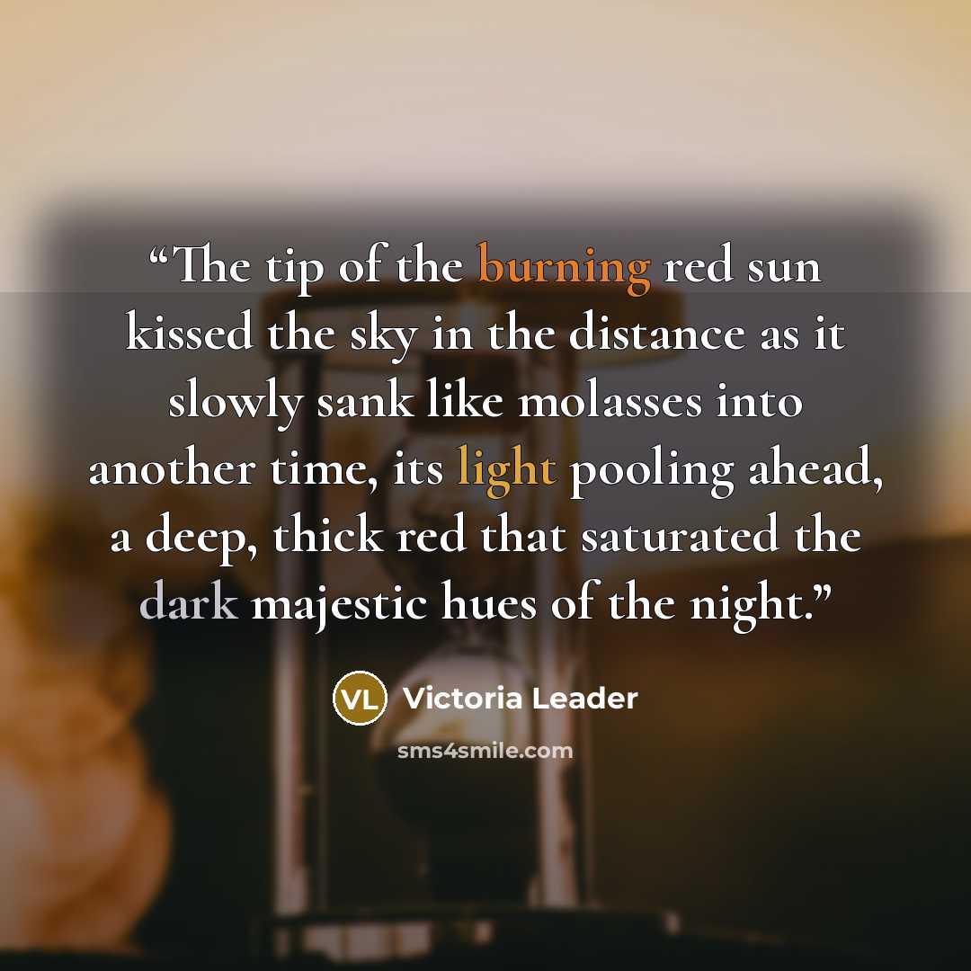 “The tip of the burning red sun kissed the sky in the distance as it slowly sank like molasses into another time, its light pooling ahead, a deep, thick red that saturated the dark majestic hues of the night.” quote by Victoria Leader
