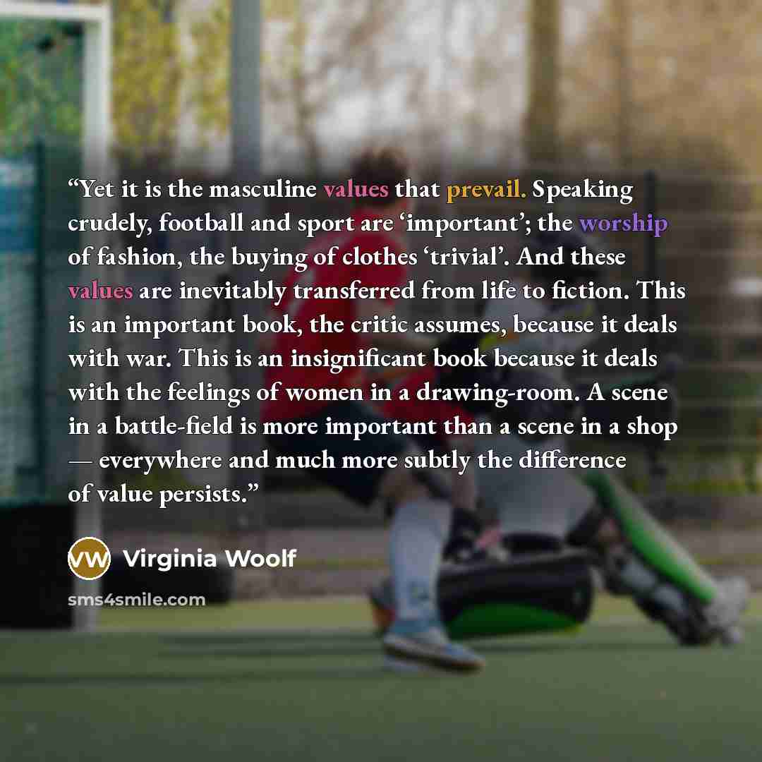 “Yet it is the masculine values that prevail. Speaking crudely, football and sport are ‘important’; the worship of fashion, the buying of clothes ‘trivial’. And these values are inevitably transferred from life to fiction. This is an important book, the critic assumes, because it deals with war…” quote by Virginia Woolf