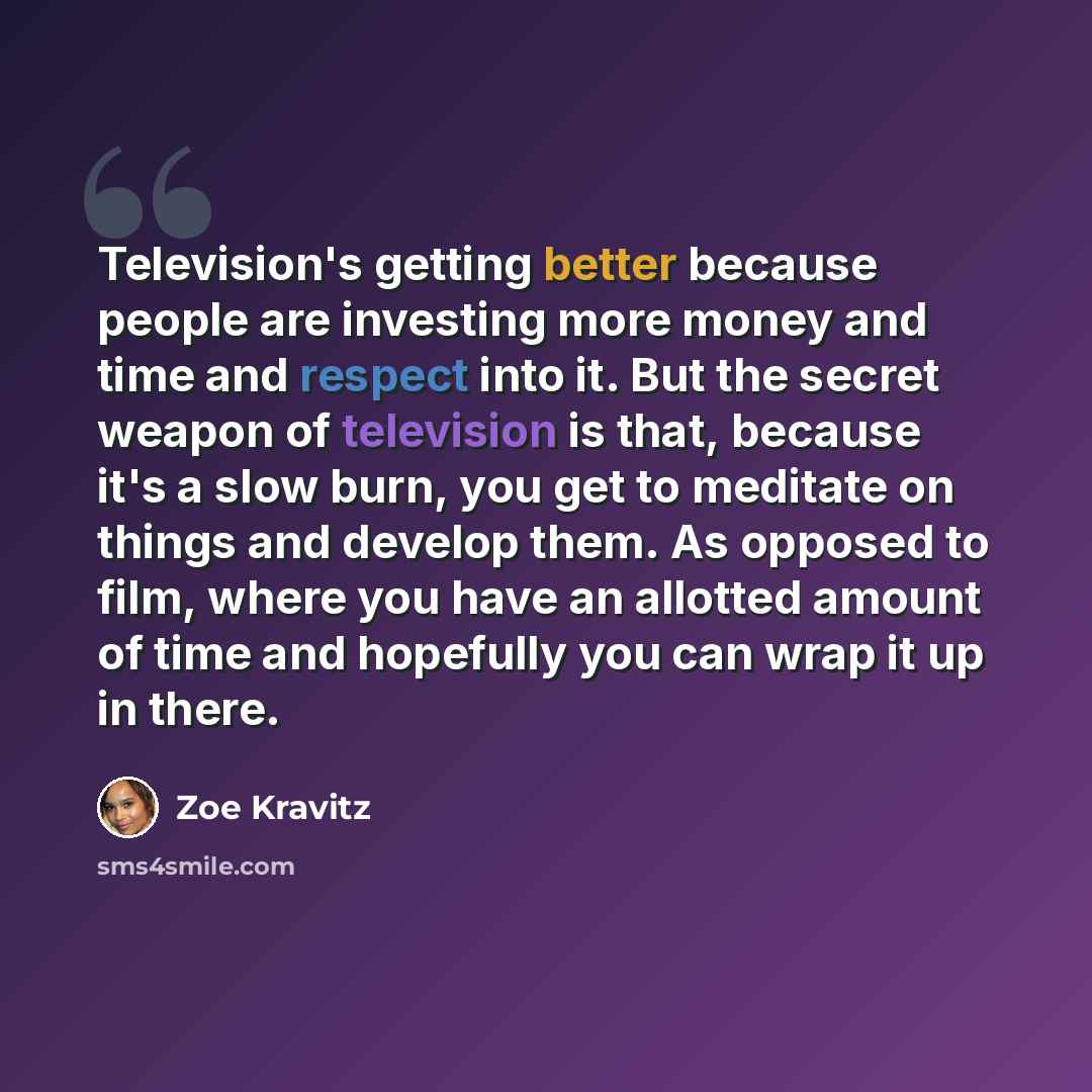 “Television's getting better because people are investing more money and time and respect into it. But the secret weapon of television is that, because it's a slow burn, you get to meditate on things and develop them. As opposed to film, where you have an allotted amount of time and hopefully you…” quote by Zoe Kravitz