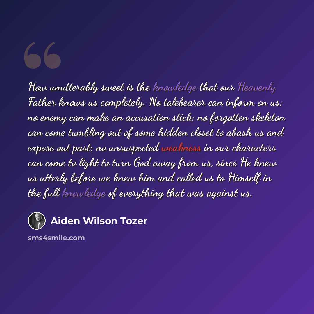 “How unutterably sweet is the knowledge that our Heavenly Father knows us completely. No talebearer can inform on us; no enemy can make an accusation stick; no forgotten skeleton can come tumbling out of some hidden closet to abash us and expose out past; no unsuspected weakness in our characters…” quote by Aiden Wilson Tozer
