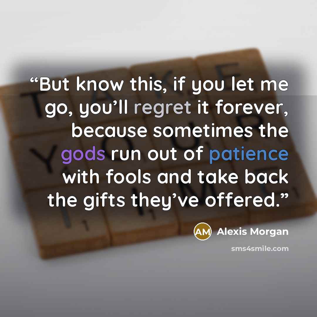 “But know this, if you let me go, you’ll regret it forever, because sometimes the gods run out of patience with fools and take back the gifts they’ve offered.” quote by Alexis Morgan
