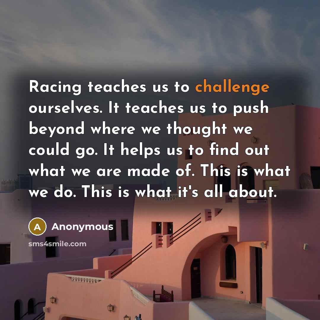 “Racing teaches us to challenge ourselves. It teaches us to push beyond where we thought we could go. It helps us to find out what we are made of. This is what we do. This is what it's all about.” quote by Anonymous
