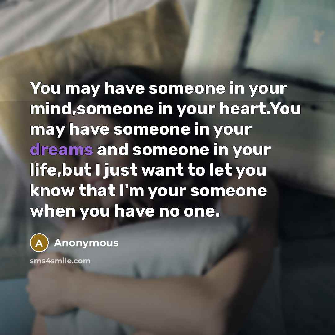 “You may have someone in your mind,someone in your heart.You may have someone in your dreams and someone in your life,but I just want to let you know that I'm your someone when you have no one.” quote by Anonymous