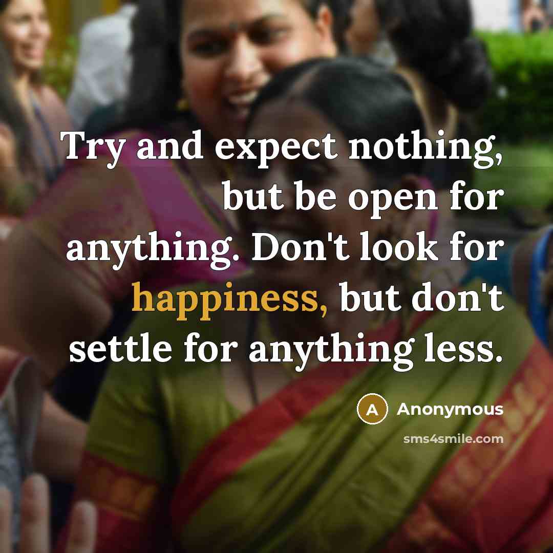 “Try and expect nothing, but be open for anything. Don't look for happiness, but don't settle for anything less.” quote by Anonymous