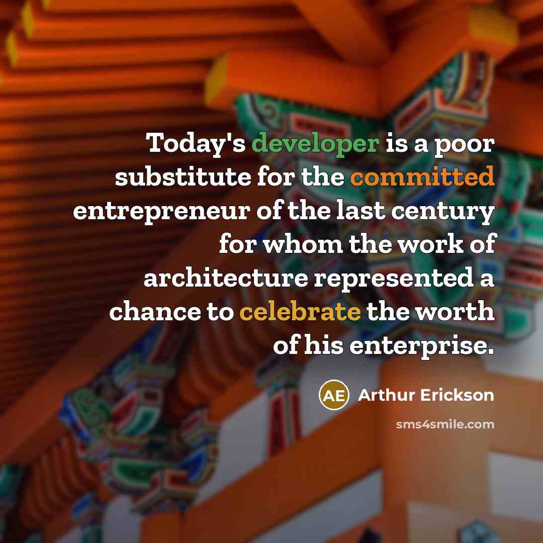 “Today's developer is a poor substitute for the committed entrepreneur of the last century for whom the work of architecture represented a chance to celebrate the worth of his enterprise.” quote by Arthur Erickson