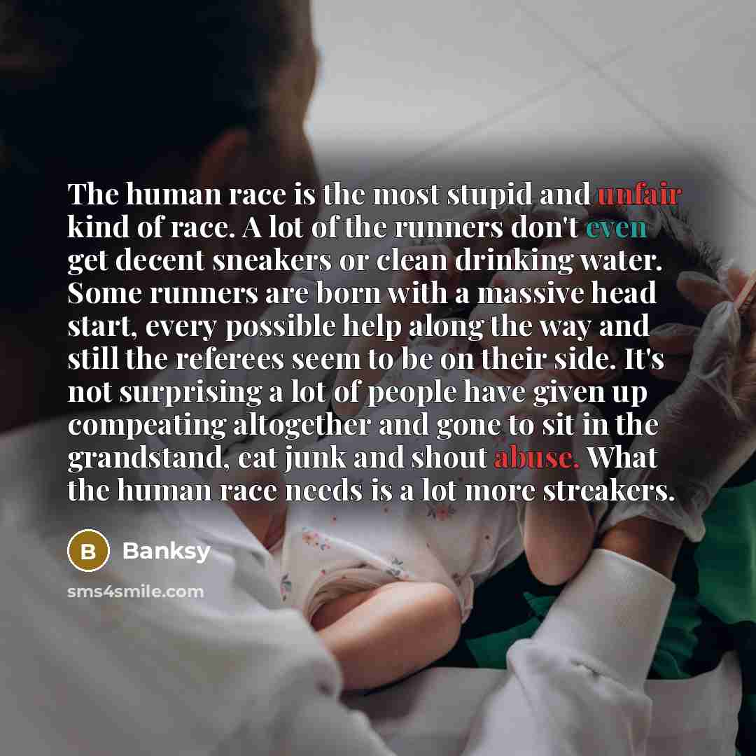 “The human race is the most stupid and unfair kind of race. A lot of the runners don't even get decent sneakers or clean drinking water. Some runners are born with a massive head start, every possible help along the way and still the referees seem to be on their side. It's not surprising a lot of…” quote by Banksy