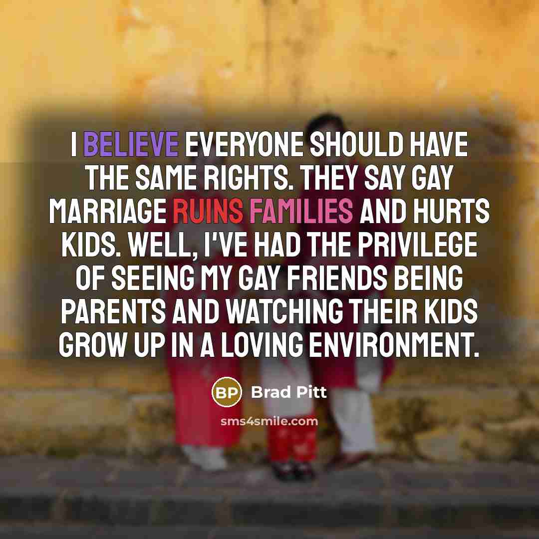 “I believe everyone should have the same rights. They say gay marriage ruins families and hurts kids. Well, I've had the privilege of seeing my gay friends being parents and watching their kids grow up in a loving environment.” quote by Brad Pitt