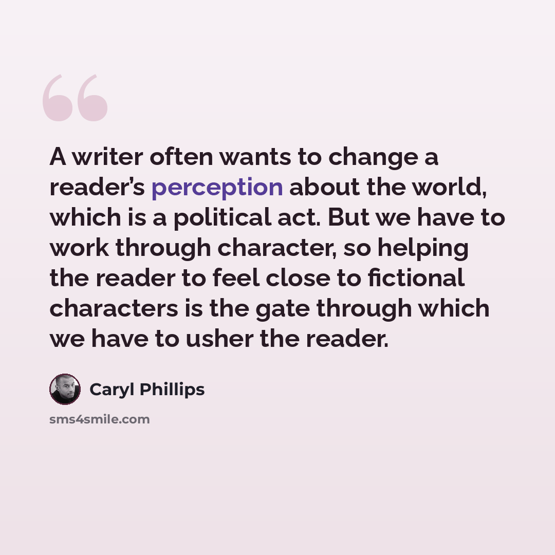 “A writer often wants to change a reader’s perception about the world, which is a political act. But we have to work through character, so helping the reader to feel close to fictional characters is the gate through which we have to usher the reader.” quote by Caryl Phillips