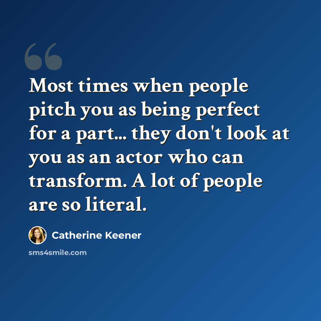 “Most times when people pitch you as being perfect for a part... they don't look at you as an actor who can transform. A lot of people are so literal.” quote by Catherine Keener