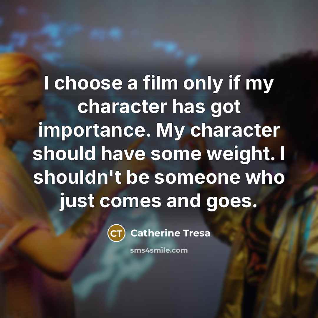 “I choose a film only if my character has got importance. My character should have some weight. I shouldn't be someone who just comes and goes.” quote by Catherine Tresa