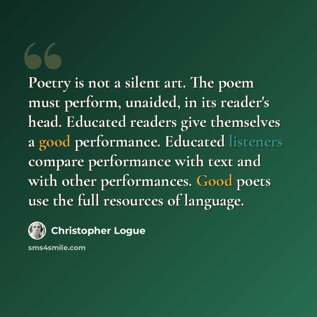 “Poetry is not a silent art. The poem must perform, unaided, in its reader's head. Educated readers give themselves a good performance. Educated listeners compare performance with text and with other performances. Good poets use the full resources of language.” quote by Christopher Logue