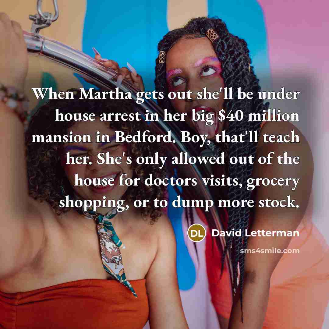 “When Martha gets out she'll be under house arrest in her big $40 million mansion in Bedford. Boy, that'll teach her. She's only allowed out of the house for doctors visits, grocery shopping, or to dump more stock.” quote by David Letterman