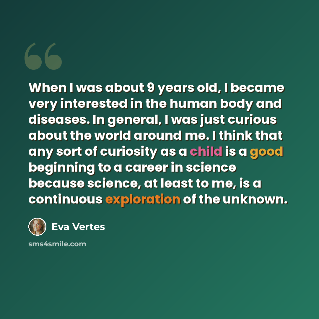 “When I was about 9 years old, I became very interested in the human body and diseases. In general, I was just curious about the world around me. I think that any sort of curiosity as a child is a good beginning to a career in science because science, at least to me, is a continuous exploration of…” quote by Eva Vertes