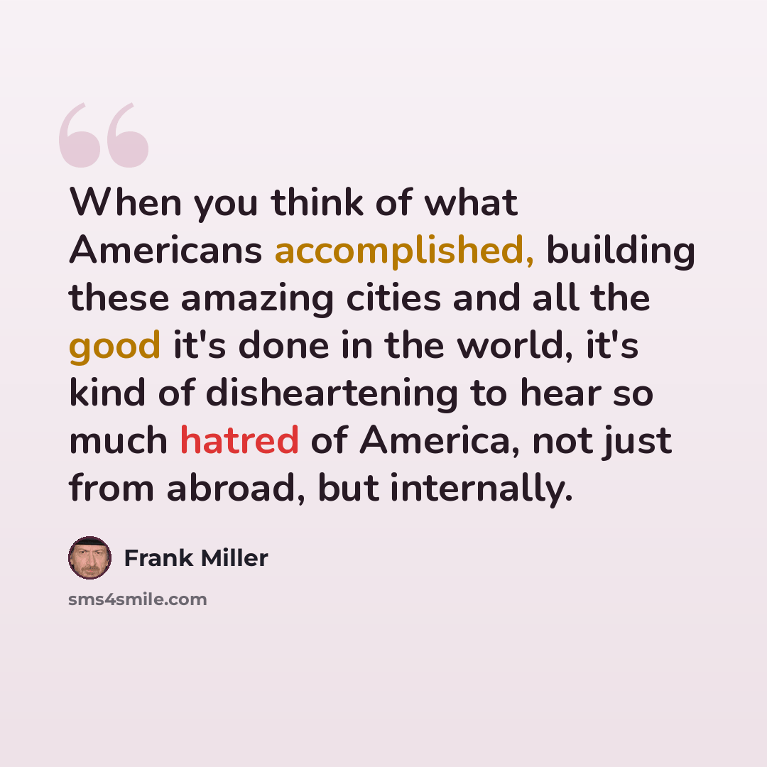 “When you think of what Americans accomplished, building these amazing cities and all the good it's done in the world, it's kind of disheartening to hear so much hatred of America, not just from abroad, but internally.” quote by Frank Miller