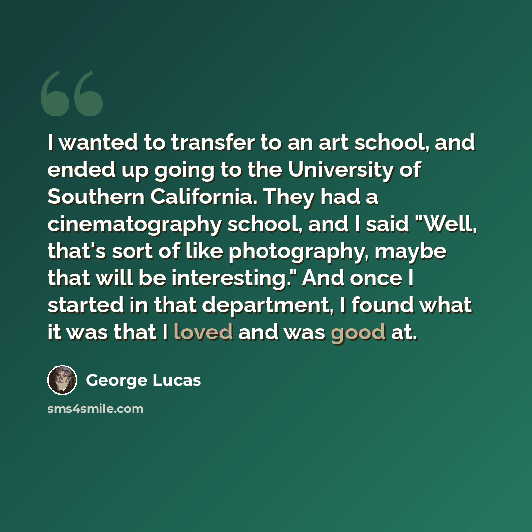 “I wanted to transfer to an art school, and ended up going to the University of Southern California. They had a cinematography school, and I said "Well, that's sort of like photography, maybe that will be interesting." And once I started in that department, I found what it was that I loved and was…” quote by George Lucas