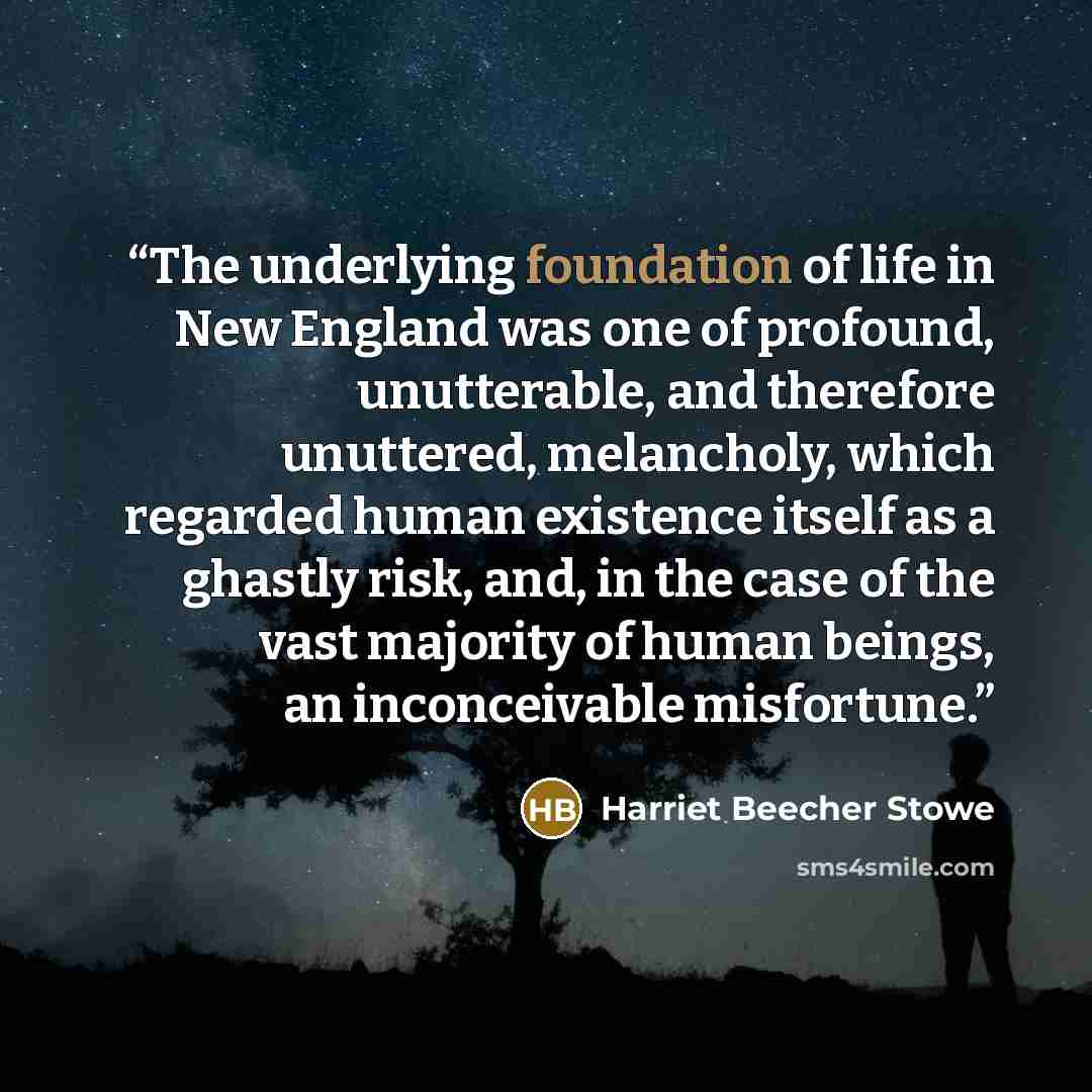 “The underlying foundation of life in New England was one of profound, unutterable, and therefore unuttered, melancholy, which regarded human existence itself as a ghastly risk, and, in the case of the vast majority of human beings, an inconceivable misfortune.” quote by Harriet Beecher Stowe