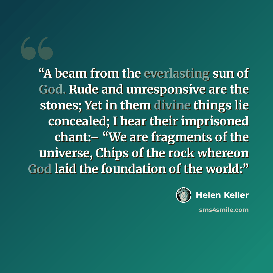 “A beam from the everlasting sun of God. Rude and unresponsive are the stones; Yet in them divine things lie concealed; I hear their imprisoned chant:– “We are fragments of the universe, Chips of the rock whereon God laid the foundation of the world:” quote by Helen Keller