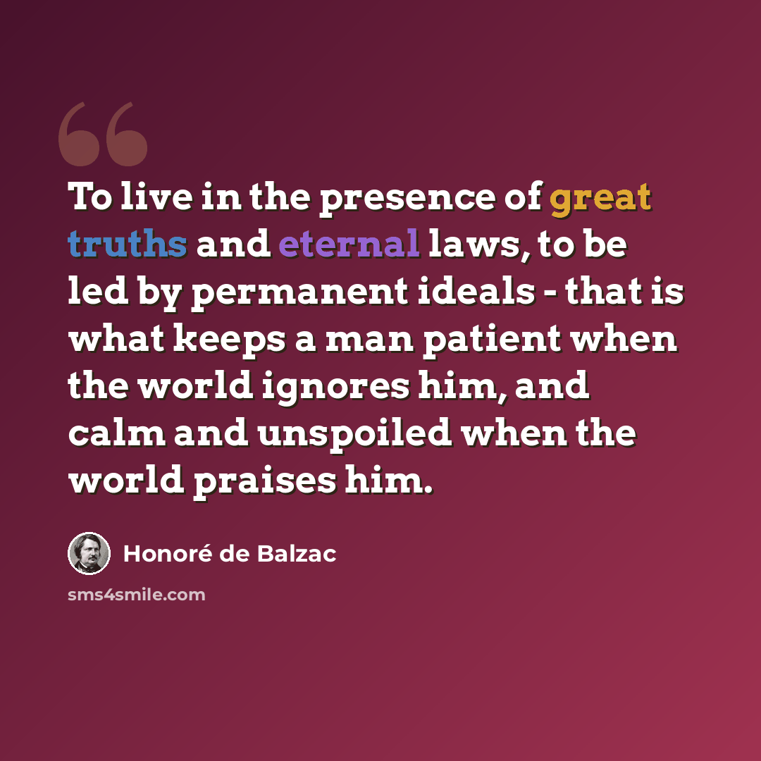 “To live in the presence of great truths and eternal laws, to be led by permanent ideals - that is what keeps a man patient when the world ignores him, and calm and unspoiled when the world praises him.” quote by Honore de Balzac