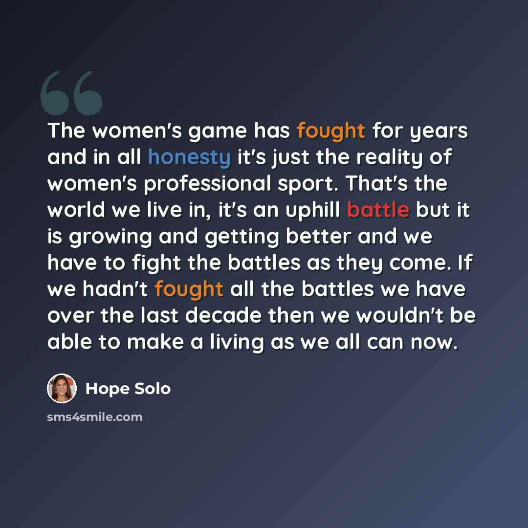 “The women's game has fought for years and in all honesty it's just the reality of women's professional sport. That's the world we live in, it's an uphill battle but it is growing and getting better and we have to fight the battles as they come. If we hadn't fought all the battles we have over the…” quote by Hope Solo