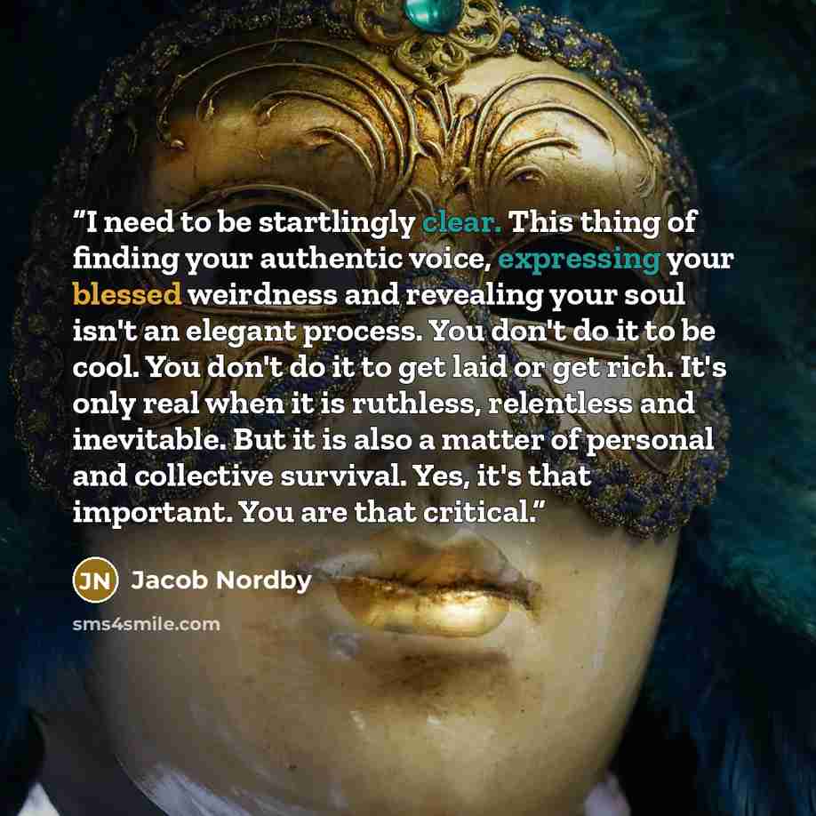 “I need to be startlingly clear. This thing of finding your authentic voice, expressing your blessed weirdness and revealing your soul isn't an elegant process. You don't do it to be cool. You don't do it to get laid or get rich. It's only real when it is ruthless, relentless and inevitable. But it…” quote by Jacob Nordby
