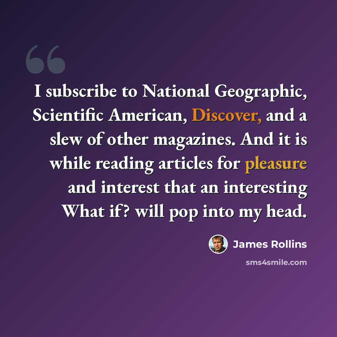 “I subscribe to National Geographic, Scientific American, Discover, and a slew of other magazines. And it is while reading articles for pleasure and interest that an interesting What if? will pop into my head.” quote by James Rollins