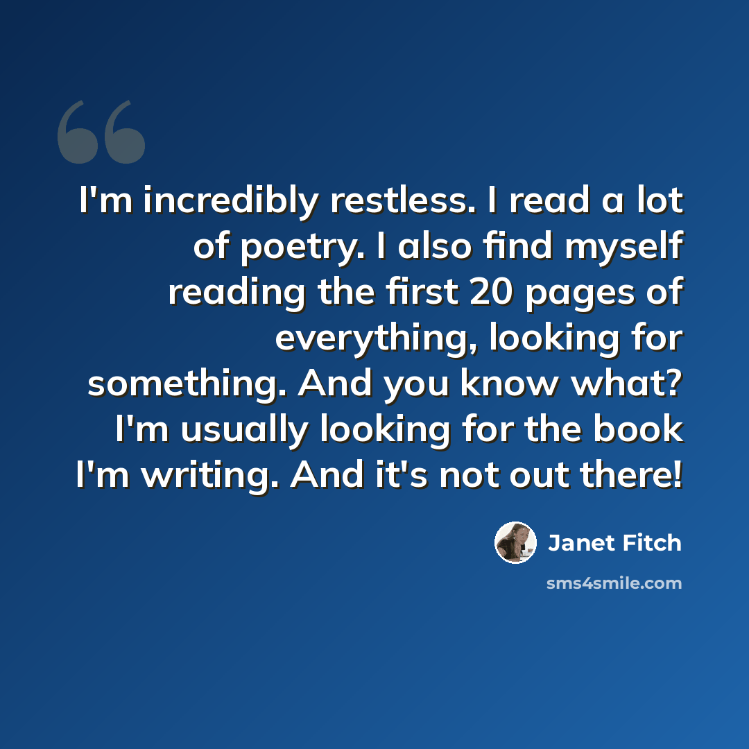 “I'm incredibly restless. I read a lot of poetry. I also find myself reading the first 20 pages of everything, looking for something. And you know what? I'm usually looking for the book I'm writing. And it's not out there!” quote by Janet Fitch