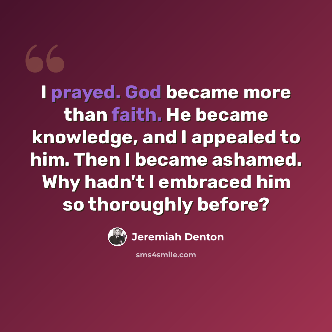 “I prayed. God became more than faith. He became knowledge, and I appealed to him. Then I became ashamed. Why hadn't I embraced him so thoroughly before?” quote by Jeremiah Denton