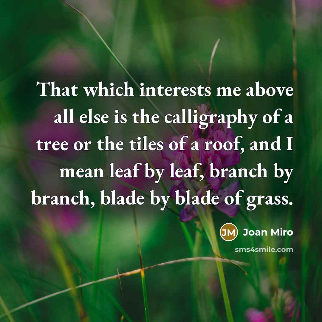 “That which interests me above all else is the calligraphy of a tree or the tiles of a roof, and I mean leaf by leaf, branch by branch, blade by blade of grass.” quote by Joan Miro