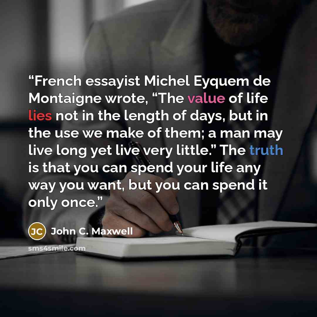 “French essayist Michel Eyquem de Montaigne wrote, “The value of life lies not in the length of days, but in the use we make of them; a man may live long yet live very little.” The truth is that you can spend your life any way you want, but you can spend it only once.” quote by John C. Maxwell