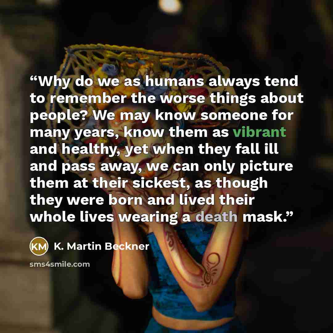 “Why do we as humans always tend to remember the worse things about people? We may know someone for many years, know them as vibrant and healthy, yet when they fall ill and pass away, we can only picture them at their sickest, as though they were born and lived their whole lives wearing a death mask.” quote by K. Martin Beckner