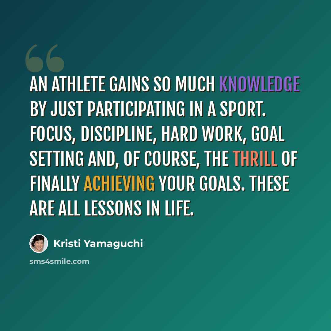 “An athlete gains so much knowledge by just participating in a sport. Focus, discipline, hard work, goal setting and, of course, the thrill of finally achieving your goals. These are all lessons in life.” quote by Kristi Yamaguchi