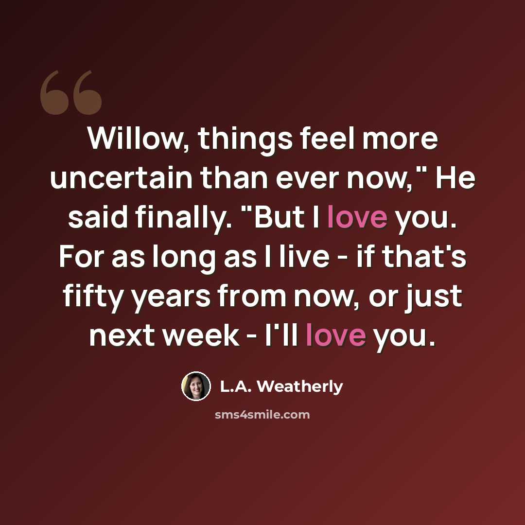 “Willow, things feel more uncertain than ever now," He said finally. "But I love you. For as long as I live - if that's fifty years from now, or just next week - I'll love you.” quote by L.A. Weatherly
