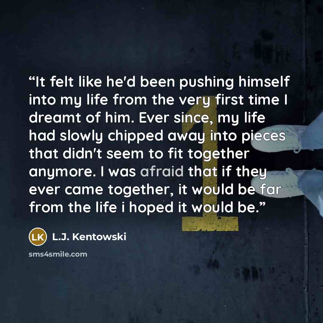 “It felt like he'd been pushing himself into my life from the very first time I dreamt of him. Ever since, my life had slowly chipped away into pieces that didn't seem to fit together anymore. I was afraid that if they ever came together, it would be far from the life i hoped it would be.” quote by L.J. Kentowski