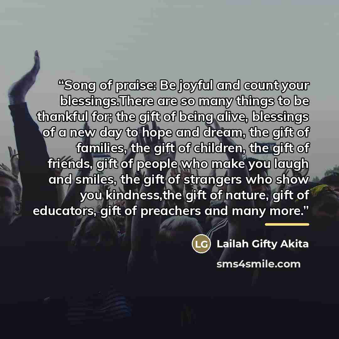 “Song of praise: Be joyful and count your blessings.There are so many things to be thankful for; the gift of being alive, blessings of a new day to hope and dream, the gift of families, the gift of children, the gift of friends, gift of people who make you laugh and smiles, the gift of strangers…” quote by Lailah Gifty Akita