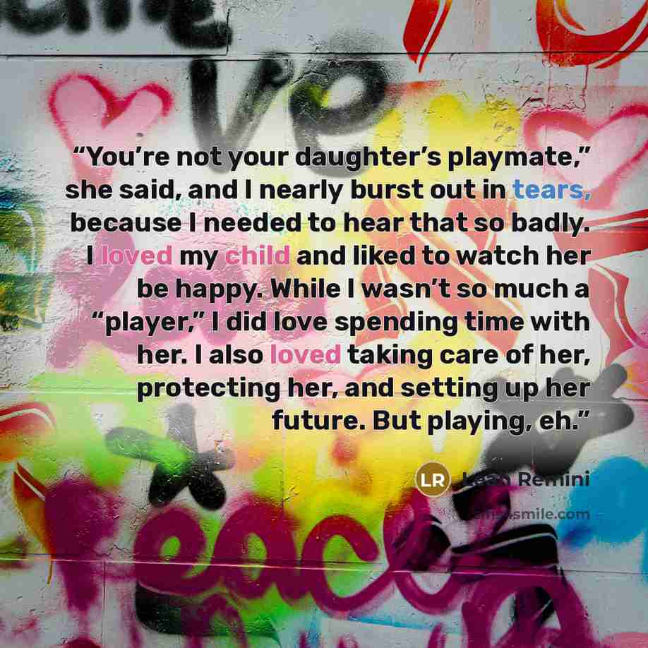 “You’re not your daughter’s playmate,” she said, and I nearly burst out in tears, because I needed to hear that so badly. I loved my child and liked to watch her be happy. While I wasn’t so much a “player,” I did love spending time with her. I also loved taking care of her, protecting her, and…” quote by Leah Remini