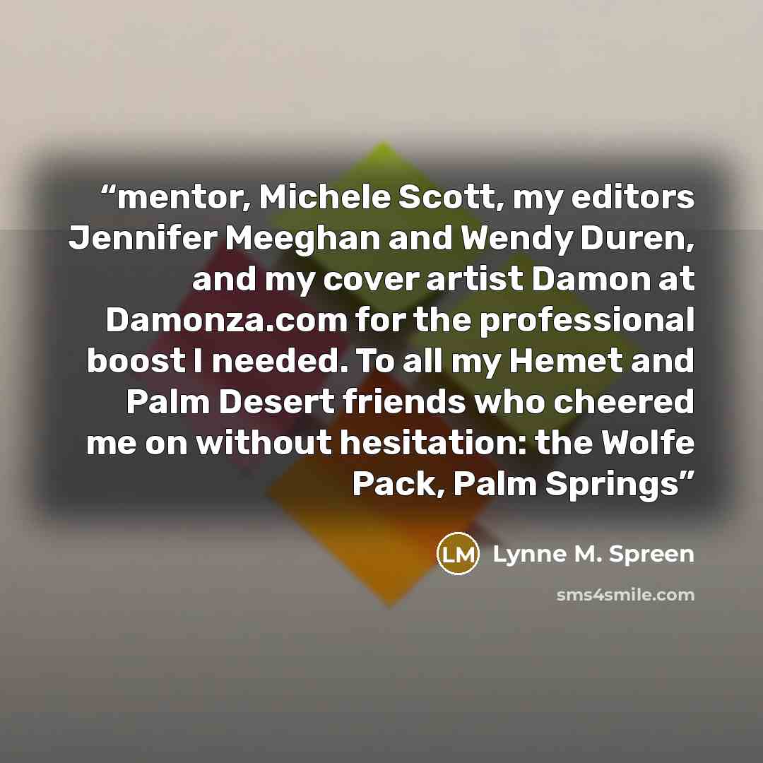 “mentor, Michele Scott, my editors Jennifer Meeghan and Wendy Duren, and my cover artist Damon at Damonza.com for the professional boost I needed. To all my Hemet and Palm Desert friends who cheered me on without hesitation: the Wolfe Pack, Palm Springs” quote by Lynne M. Spreen