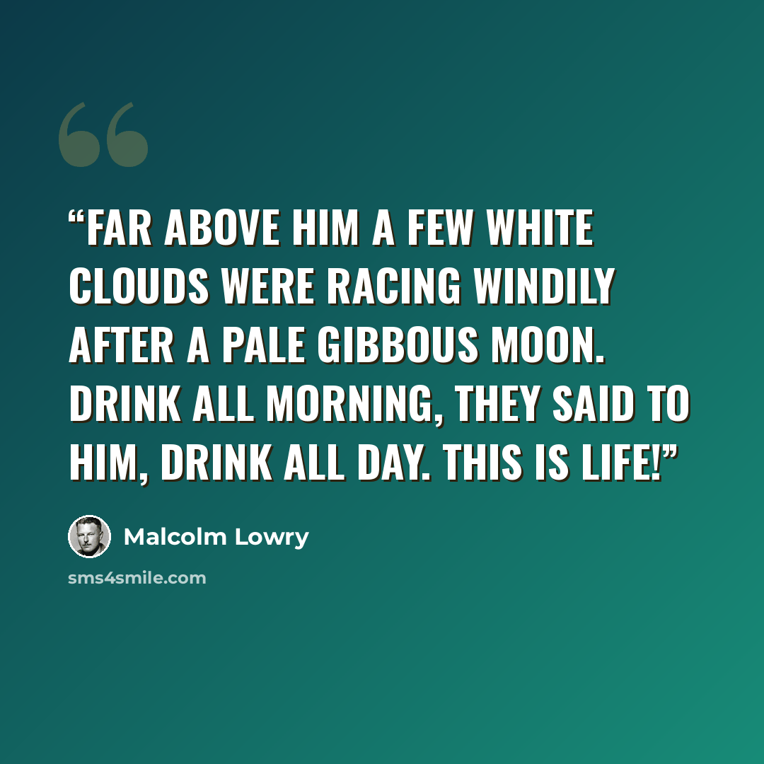 “Far above him a few white clouds were racing windily after a pale gibbous moon. Drink all morning, they said to him, drink all day. This is life!” quote by Malcolm Lowry