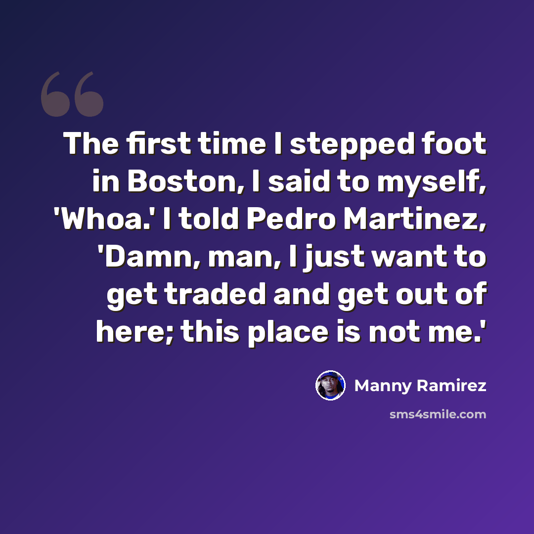 “The first time I stepped foot in Boston, I said to myself, 'Whoa.' I told Pedro Martinez, 'Damn, man, I just want to get traded and get out of here; this place is not me.'” quote by Manny Ramirez