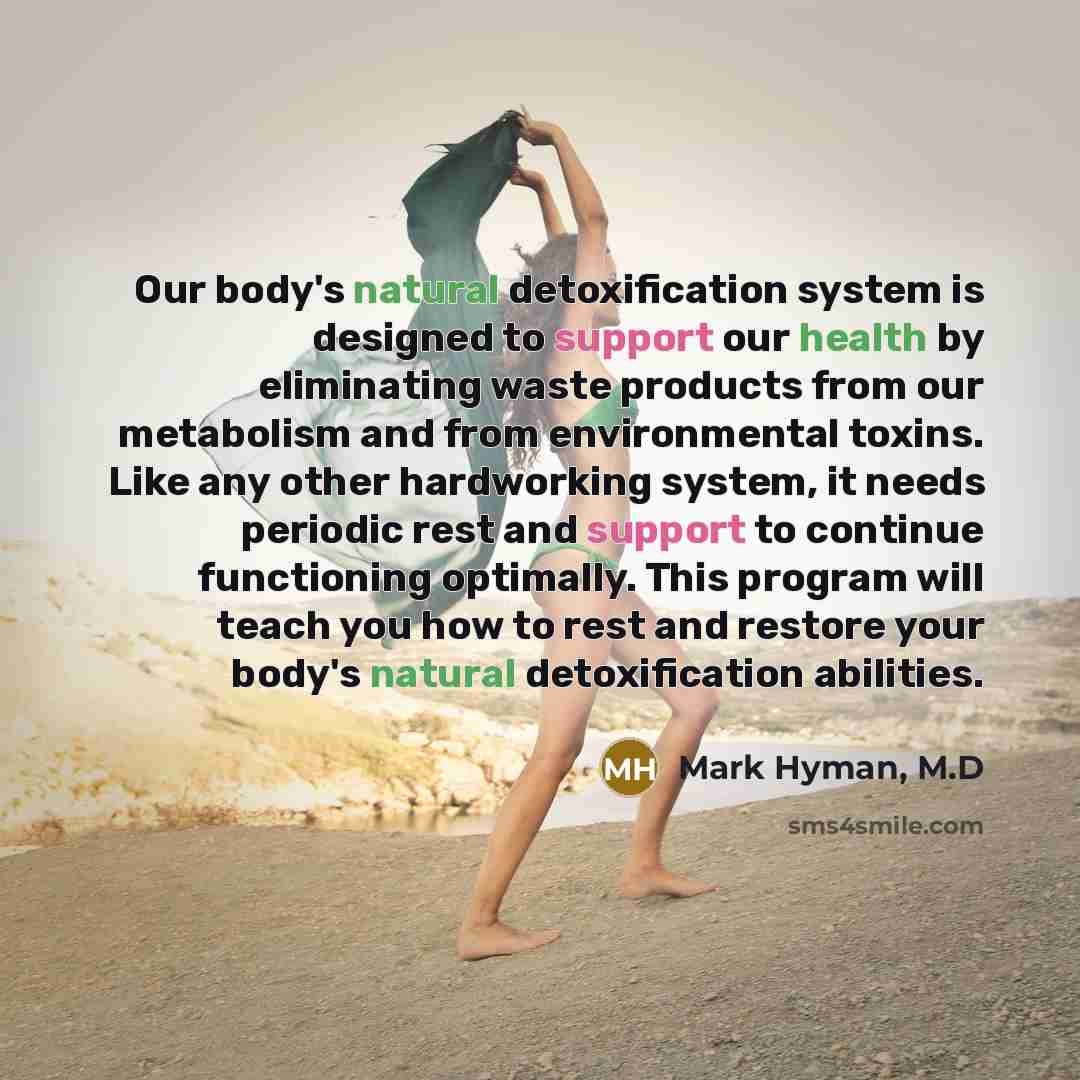 “Our body's natural detoxification system is designed to support our health by eliminating waste products from our metabolism and from environmental toxins. Like any other hardworking system, it needs periodic rest and support to continue functioning optimally. This program will teach you how to…” quote by Mark Hyman, M.D