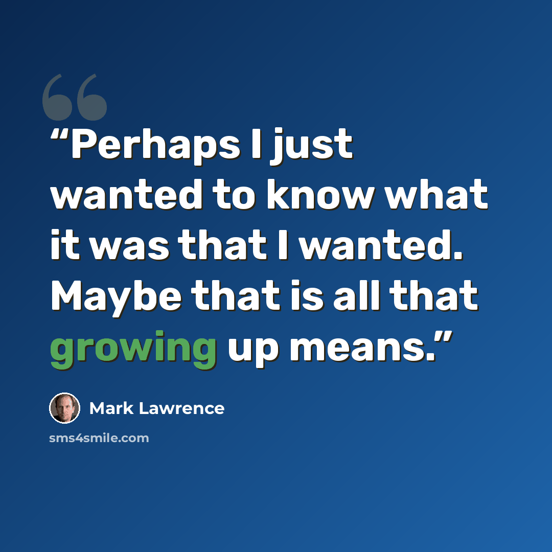 “Perhaps I just wanted to know what it was that I wanted. Maybe that is all that growing up means.” quote by Mark Lawrence