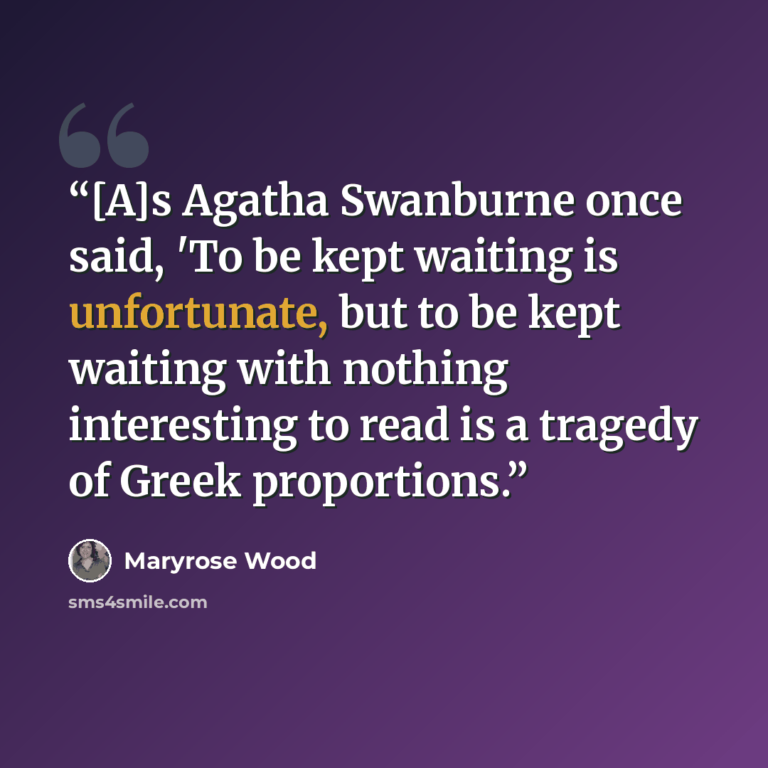 “[A]s Agatha Swanburne once said, 'To be kept waiting is unfortunate, but to be kept waiting with nothing interesting to read is a tragedy of Greek proportions.” quote by Maryrose Wood