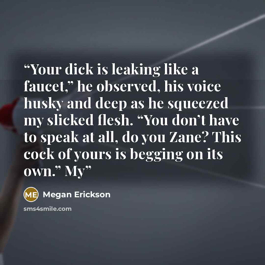 “Your dick is leaking like a faucet,” he observed, his voice husky and deep as he squeezed my slicked flesh. “You don’t have to speak at all, do you Zane? This cock of yours is begging on its own.” My” quote by Megan Erickson