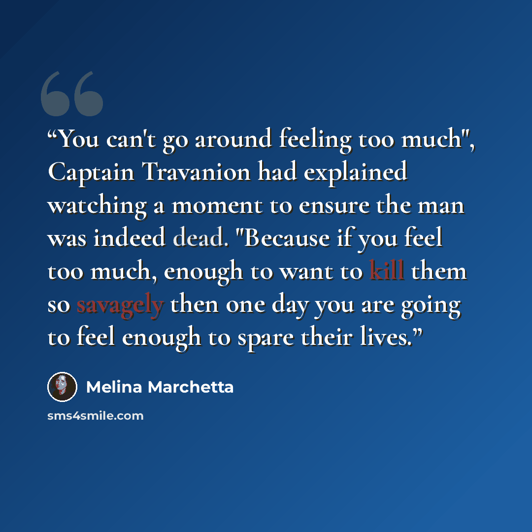 “You can't go around feeling too much", Captain Travanion had explained watching a moment to ensure the man was indeed dead. "Because if you feel too much, enough to want to kill them so savagely then one day you are going to feel enough to spare their lives.” quote by Melina Marchetta